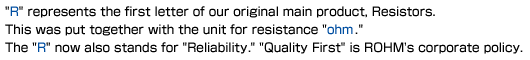 'R' represents the first letter of our original main product, Resistors. This was put together with the unit for resistance 'ohm'. The 'R' now also stands for 'Reliability'. 'Quality First' is ROHM's corporate policy.